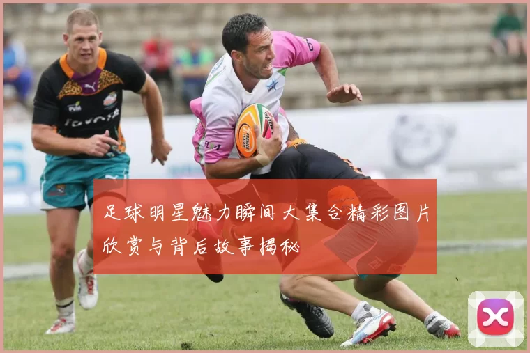 足球明星魅力瞬间大集合精彩图片欣赏与背后故事揭秘