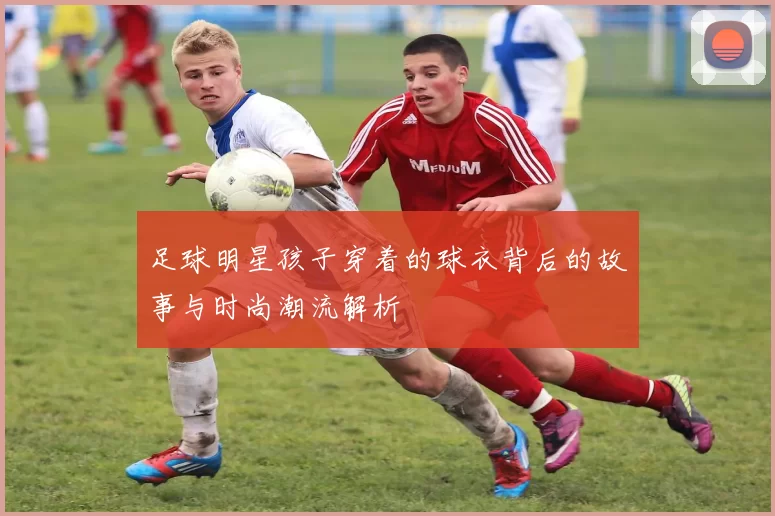 足球明星孩子穿着的球衣背后的故事与时尚潮流解析