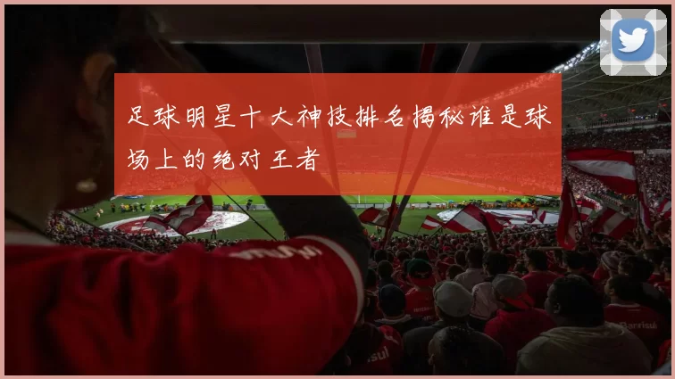 足球明星十大神技排名揭秘谁是球场上的绝对王者
