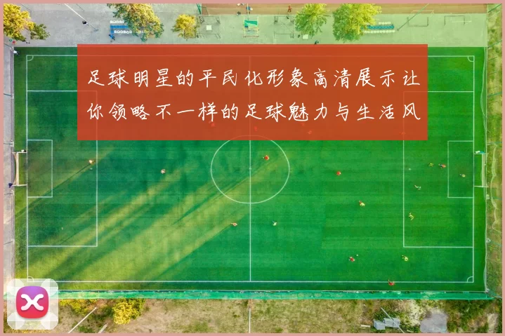 足球明星的平民化形象高清展示让你领略不一样的足球魅力与生活风貌