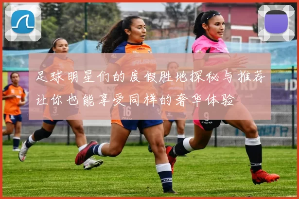 足球明星们的度假胜地探秘与推荐让你也能享受同样的奢华体验