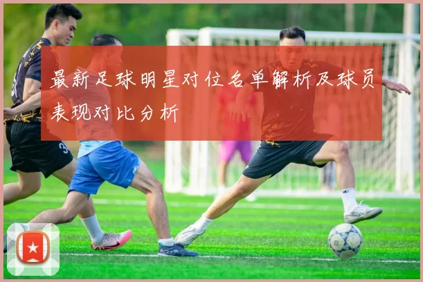 最新足球明星对位名单解析及球员表现对比分析