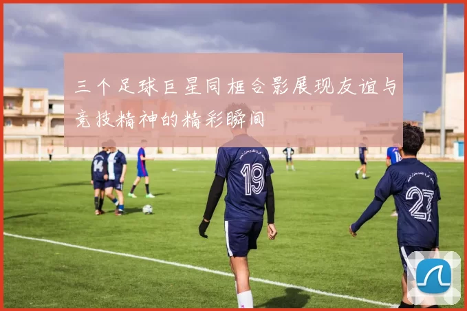 三个足球巨星同框合影展现友谊与竞技精神的精彩瞬间