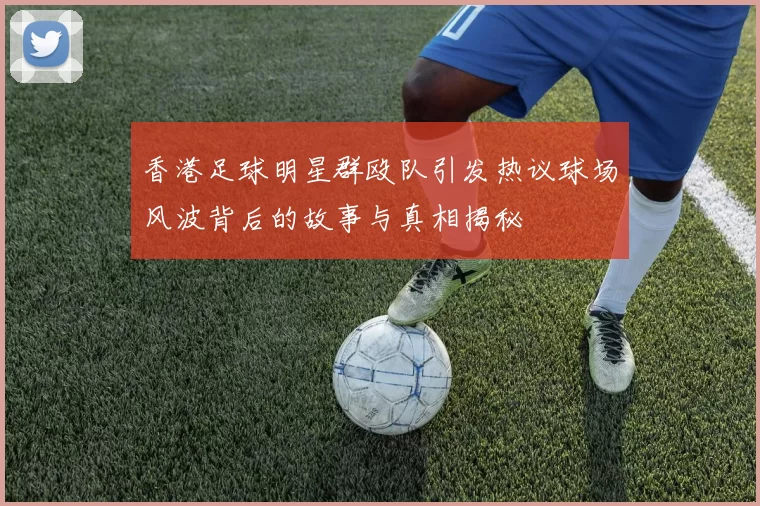 香港足球明星群殴队引发热议球场风波背后的故事与真相揭秘