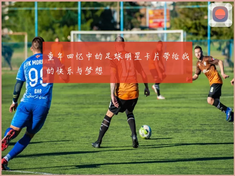 童年回忆中的足球明星卡片带给我的快乐与梦想