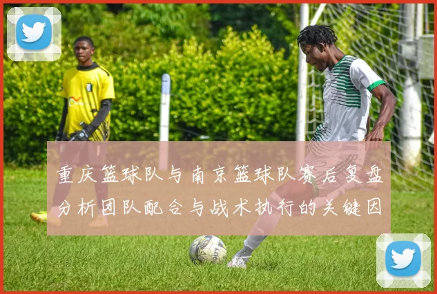 重庆篮球队与南京篮球队赛后复盘分析团队配合与战术执行的关键因素