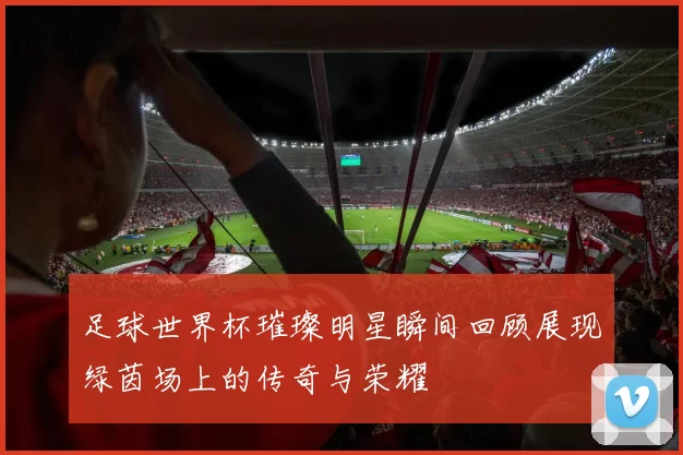 足球世界杯璀璨明星瞬间回顾展现绿茵场上的传奇与荣耀