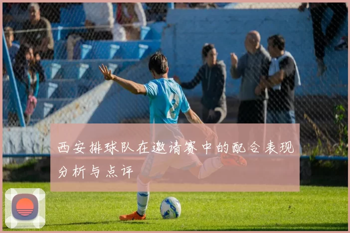 西安排球队在邀请赛中的配合表现分析与点评