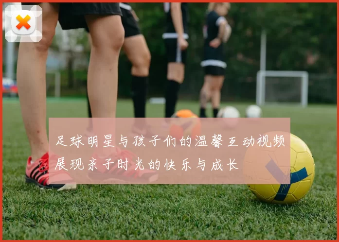 足球明星与孩子们的温馨互动视频展现亲子时光的快乐与成长