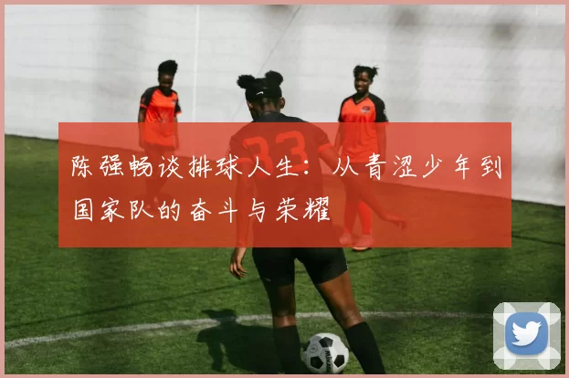 陈强畅谈排球人生：从青涩少年到国家队的奋斗与荣耀