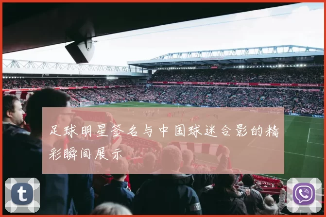 足球明星签名与中国球迷合影的精彩瞬间展示