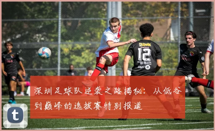 深圳足球队逆袭之路揭秘：从低谷到巅峰的选拔赛特别报道