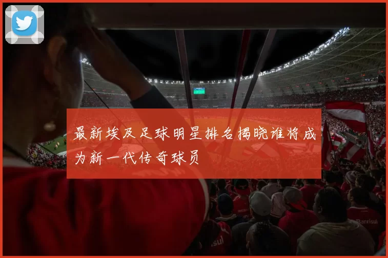 最新埃及足球明星排名揭晓谁将成为新一代传奇球员