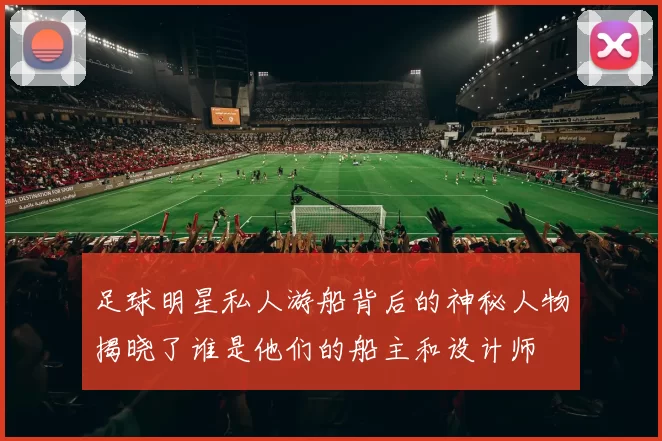 足球明星私人游船背后的神秘人物揭晓了谁是他们的船主和设计师