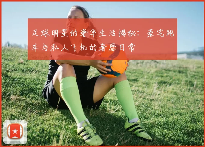 足球明星的奢华生活揭秘：豪宅跑车与私人飞机的奢靡日常