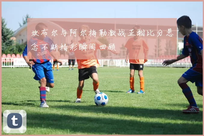 坎布尔与阿尔梅勒激战正酣比分悬念不断精彩瞬间回顾